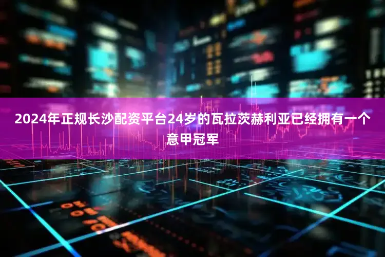 2024年正规长沙配资平台24岁的瓦拉茨赫利亚已经拥有一个意甲冠军