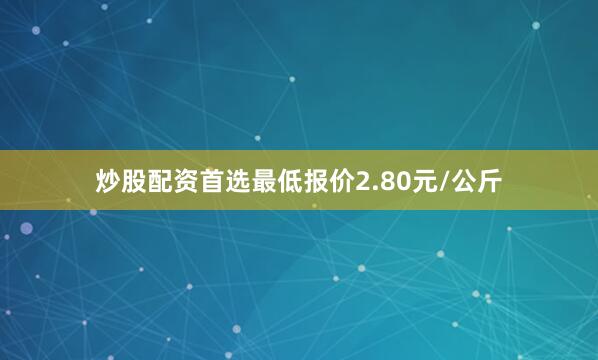 炒股配资首选最低报价2.80元/公斤