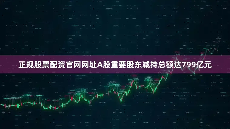 正规股票配资官网网址A股重要股东减持总额达799亿元