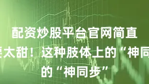 配资炒股平台官网简直不要太甜！这种肢体上的“神同步”