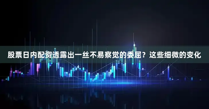 股票日内配资透露出一丝不易察觉的委屈？这些细微的变化