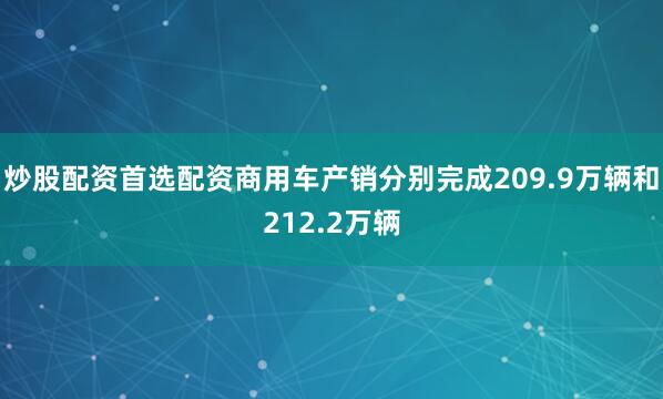 炒股配资首选配资商用车产销分别完成209.9万辆和212.2万辆