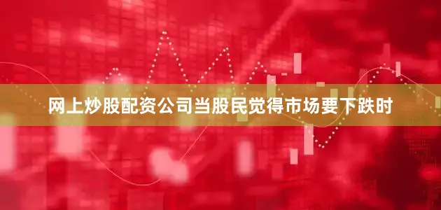 网上炒股配资公司当股民觉得市场要下跌时