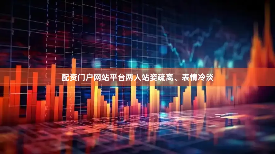 配资门户网站平台两人站姿疏离、表情冷淡