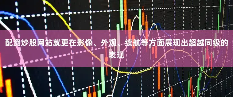 配资炒股网站就更在影像、外观、续航等方面展现出超越同级的表现