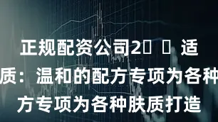 正规配资公司2️⃣适合所有肤质：温和的配方专项为各种肤质打造